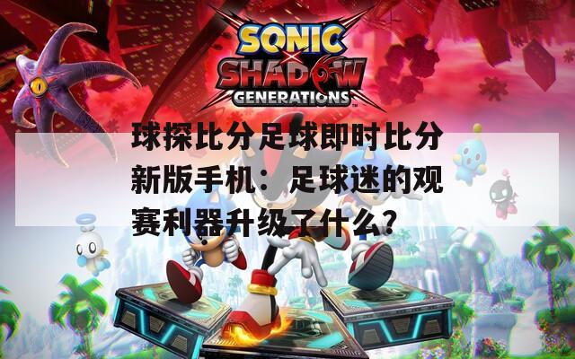 球探比分足球即时比分新版手机：足球迷的观赛利器升级了什么？
