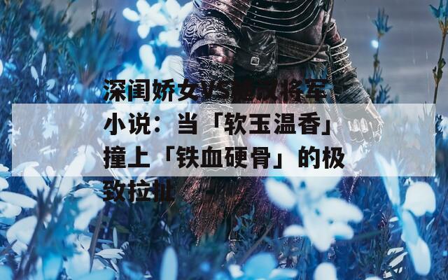 深闺娇女VS糙汉将军小说：当「软玉温香」撞上「铁血硬骨」的极致拉扯