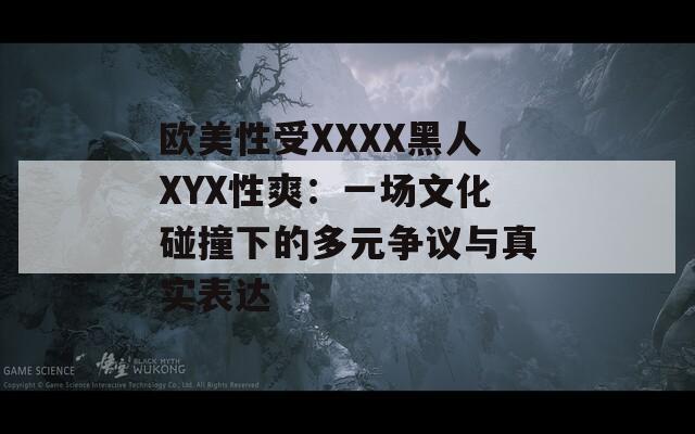 欧美性受XXXX黑人XYX性爽：一场文化碰撞下的多元争议与真实表达