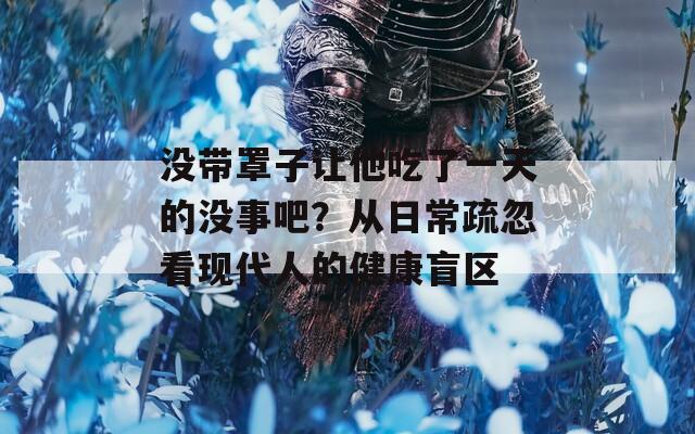 没带罩子让他吃了一天的没事吧？从日常疏忽看现代人的健康盲区
