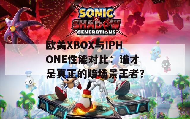 欧美XBOX与IPHONE性能对比：谁才是真正的跨场景王者？