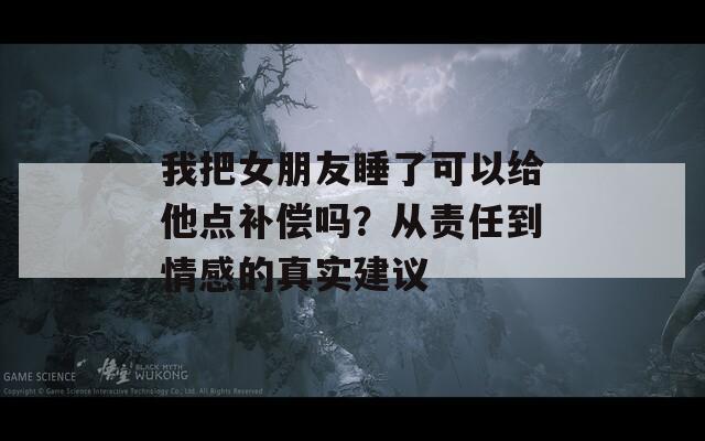 我把女朋友睡了可以给他点补偿吗？从责任到情感的真实建议