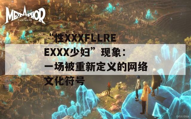 “性XXXFLLREEXXX少妇”现象：一场被重新定义的网络文化符号