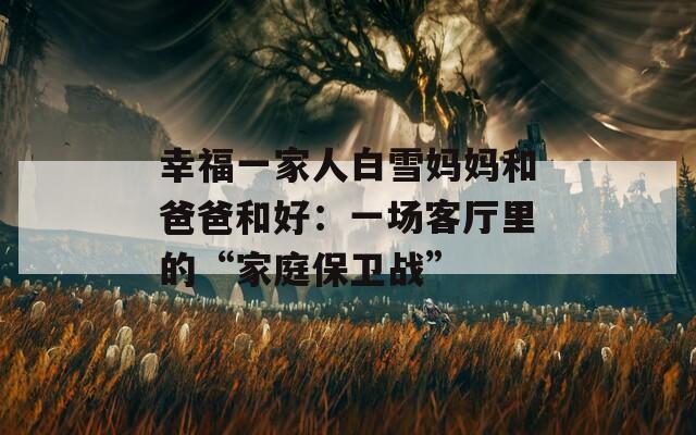 幸福一家人白雪妈妈和爸爸和好：一场客厅里的“家庭保卫战”