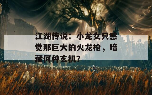江湖传说：小龙女只感觉那巨大的火龙枪，暗藏何种玄机？