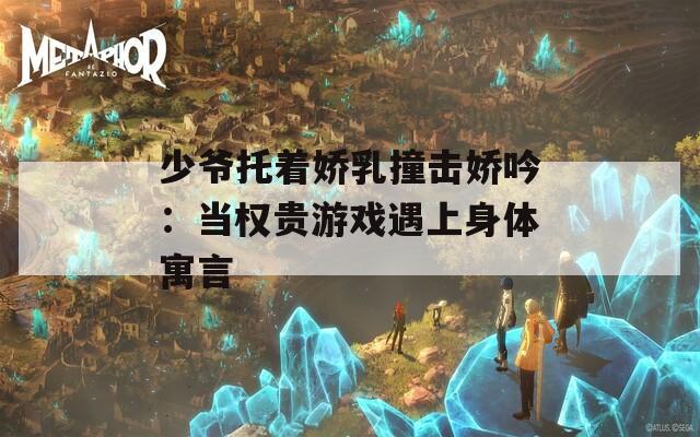 少爷托着娇乳撞击娇吟：当权贵游戏遇上身体寓言