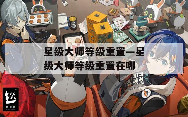 星级大师等级重置—星级大师等级重置在哪