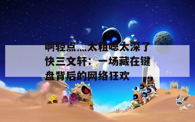 啊轻点灬太粗嗯太深了快三文轩：一场藏在键盘背后的网络狂欢