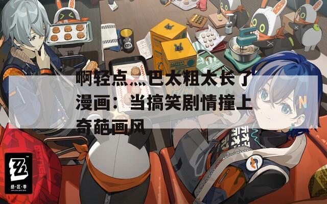 啊轻点灬巴太粗太长了漫画：当搞笑剧情撞上奇葩画风