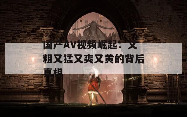 国产AV视频崛起：又粗又猛又爽又黄的背后真相