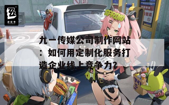 九一传媒公司制作网站：如何用定制化服务打造企业线上竞争力？