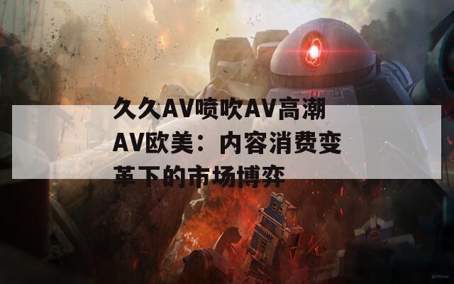 久久AV喷吹AV高潮AV欧美：内容消费变革下的市场博弈
