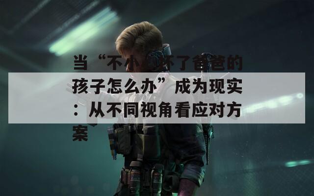 当“不小心怀了爸爸的孩子怎么办”成为现实：从不同视角看应对方案