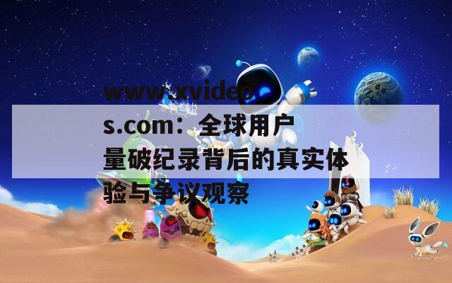 www.xvideos.com：全球用户量破纪录背后的真实体验与争议观察