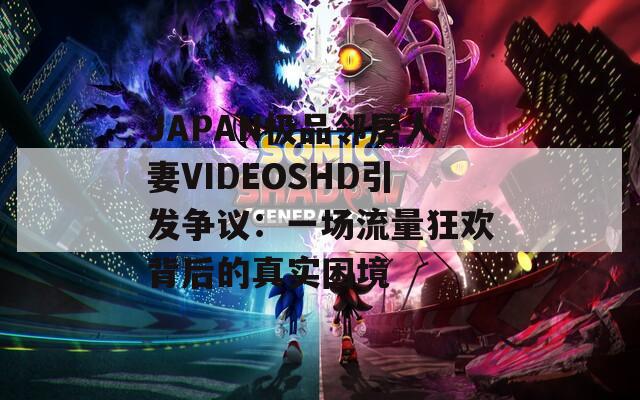 JAPAN极品邻居人妻VIDEOSHD引发争议：一场流量狂欢背后的真实困境