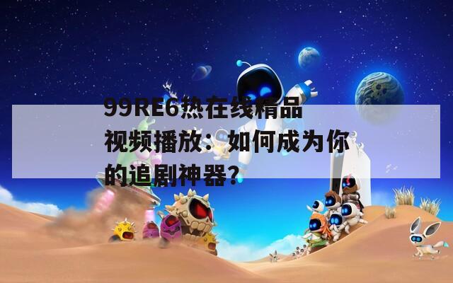 99RE6热在线精品视频播放：如何成为你的追剧神器？
