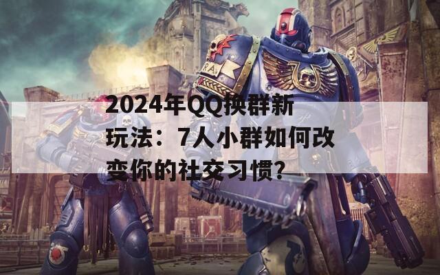 2024年QQ换群新玩法：7人小群如何改变你的社交习惯？