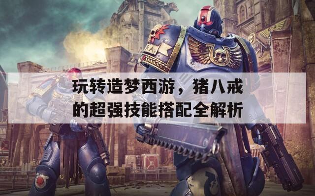 玩转造梦西游，猪八戒的超强技能搭配全解析