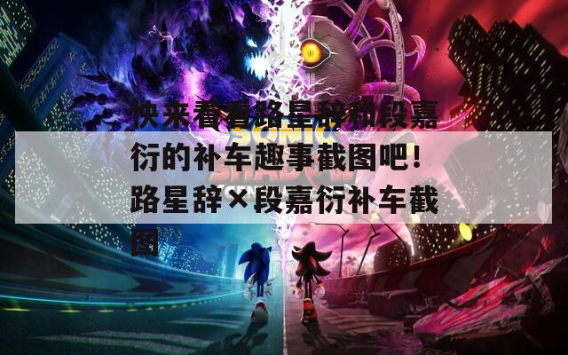 快来看看路星辞和段嘉衍的补车趣事截图吧！路星辞×段嘉衍补车截图