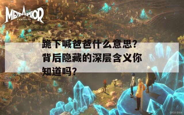 跪下喊爸爸什么意思？背后隐藏的深层含义你知道吗？