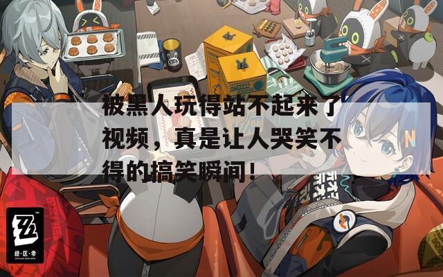 被黑人玩得站不起来了视频，真是让人哭笑不得的搞笑瞬间！