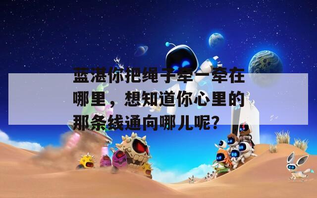 蓝湛你把绳子牵一牵在哪里，想知道你心里的那条线通向哪儿呢？