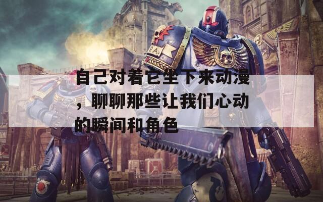 自己对着它坐下来动漫，聊聊那些让我们心动的瞬间和角色