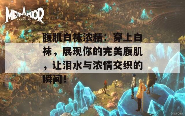 腹肌白袜浓精：穿上白袜，展现你的完美腹肌，让泪水与浓情交织的瞬间！