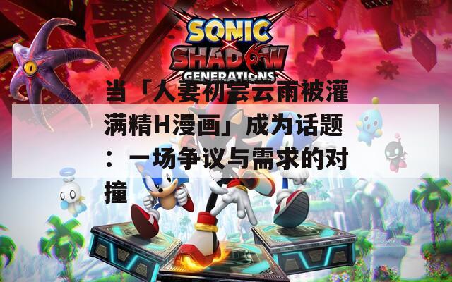 当「人妻初尝云雨被灌满精H漫画」成为话题：一场争议与需求的对撞