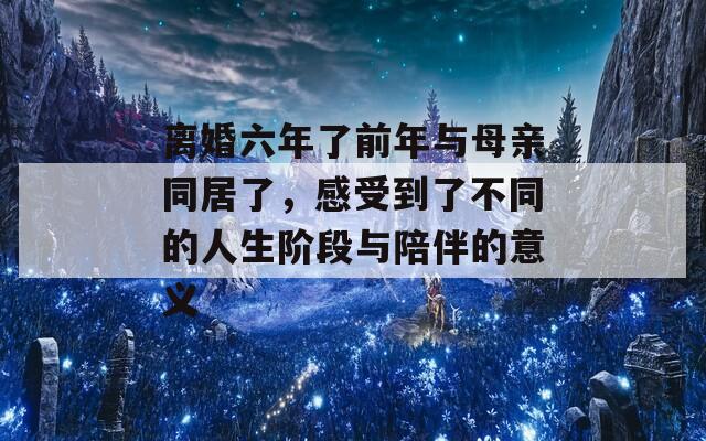 离婚六年了前年与母亲同居了，感受到了不同的人生阶段与陪伴的意义