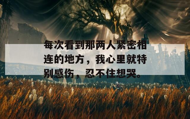 每次看到那两人紧密相连的地方，我心里就特别感伤，忍不住想哭。