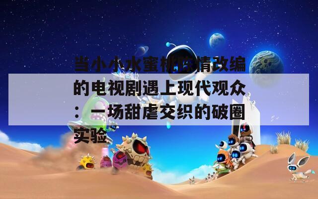 当小小水蜜桃陈情改编的电视剧遇上现代观众：一场甜虐交织的破圈实验