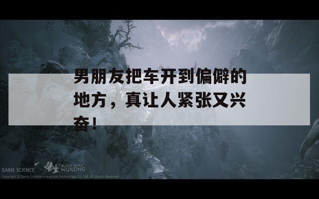 男朋友把车开到偏僻的地方，真让人紧张又兴奋！