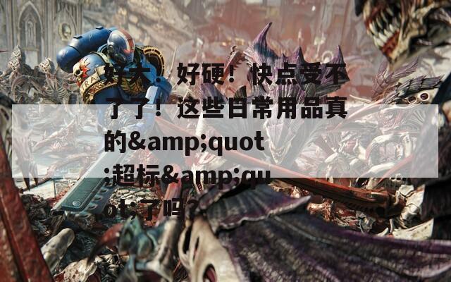 好大！好硬！快点受不了了！这些日常用品真的&quot;超标&quot;了吗？