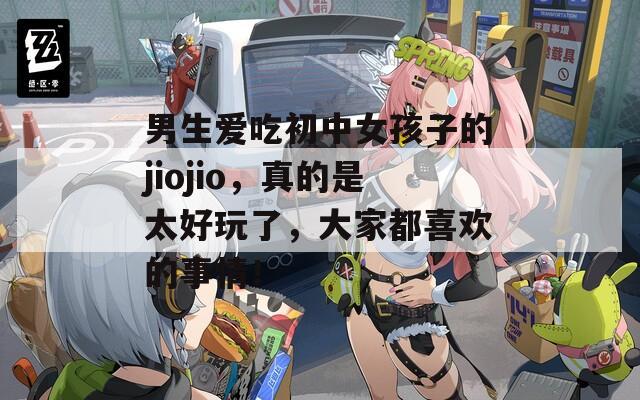 男生爱吃初中女孩子的jiojio，真的是太好玩了，大家都喜欢的事情！
