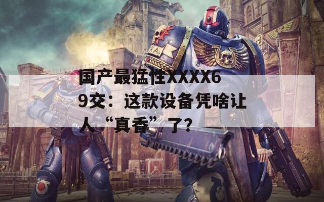 国产最猛性XXXX69交：这款设备凭啥让人“真香”了？