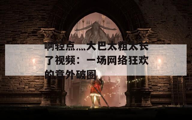 啊轻点灬大巴太粗太长了视频：一场网络狂欢的意外破圈