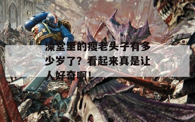澡堂里的瘦老头子有多少岁了？看起来真是让人好奇啊！