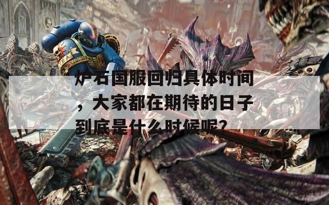 炉石国服回归具体时间，大家都在期待的日子到底是什么时候呢？