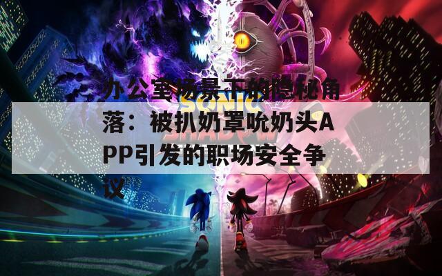 办公室场景下的隐秘角落：被扒奶罩吮奶头APP引发的职场安全争议