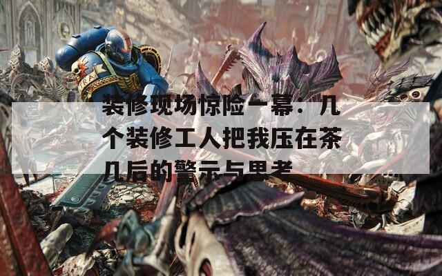 装修现场惊险一幕：几个装修工人把我压在茶几后的警示与思考