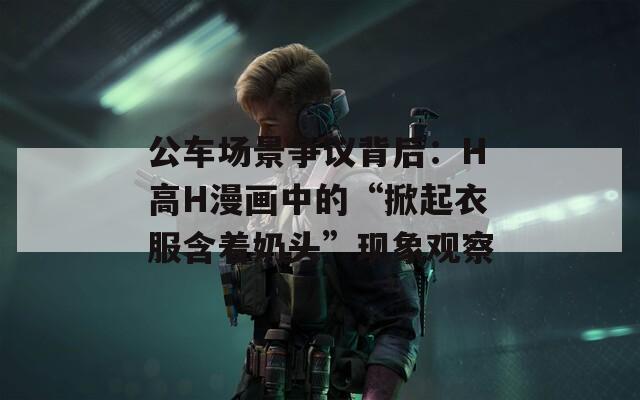 公车场景争议背后：H高H漫画中的“掀起衣服含着奶头”现象观察