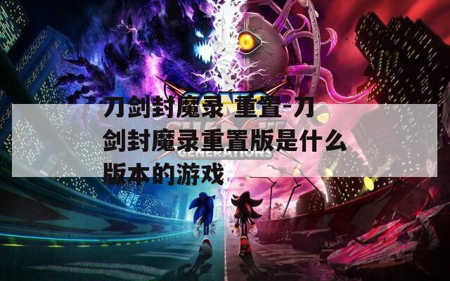刀剑封魔录 重置-刀剑封魔录重置版是什么版本的游戏