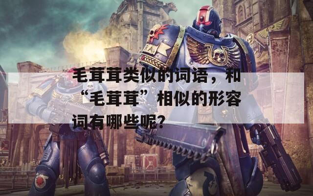 毛茸茸类似的词语，和“毛茸茸”相似的形容词有哪些呢？