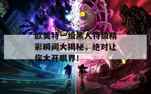 欧美特一级黑人特级精彩瞬间大揭秘，绝对让你大开眼界！