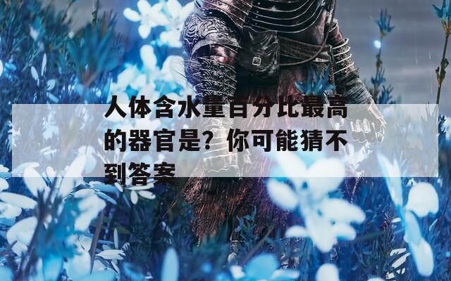人体含水量百分比最高的器官是？你可能猜不到答案