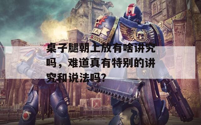 桌子腿朝上放有啥讲究吗，难道真有特别的讲究和说法吗？