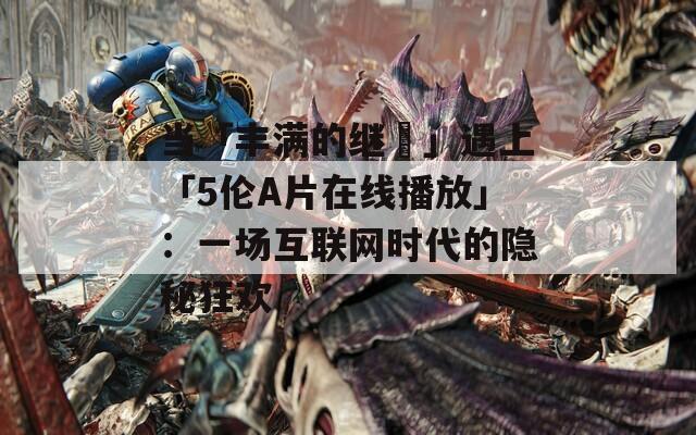 当「丰满的继牳」遇上「5伦A片在线播放」：一场互联网时代的隐秘狂欢