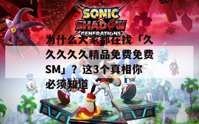 为什么大家都在找「久久久久久精品免费免费SM」？这3个真相你必须知道
