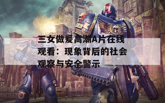 三女做爰高潮A片在线观看：现象背后的社会观察与安全警示